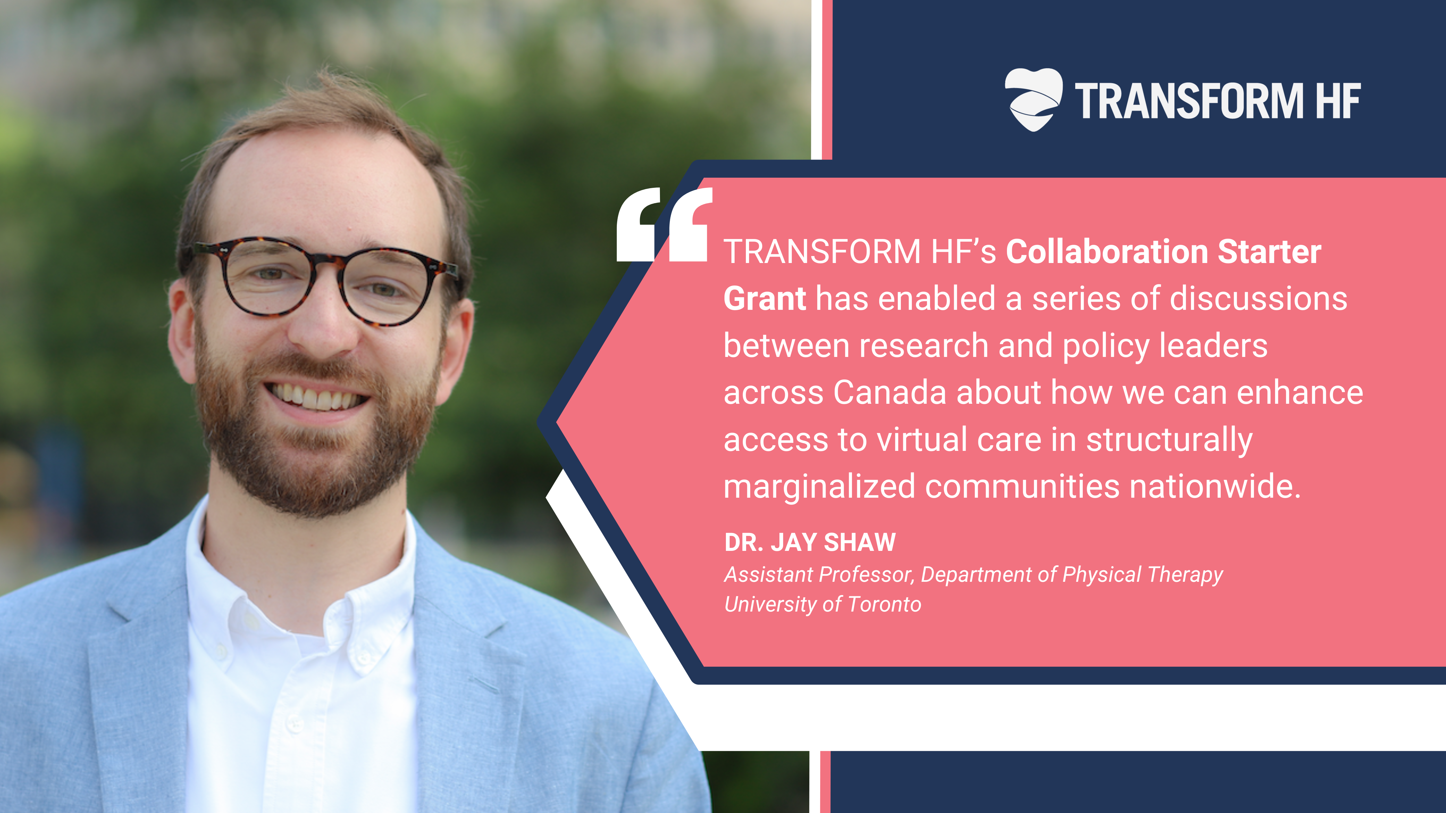 “TRANSFORM HF’s Collaboration Starter Grant has enabled a series of discussions between research and policy leaders across Canada about how we can enhance access to virtual care in structurally marginalized communities nationwide.”- Jay Shaw, Assistant Professor, Department of Physical Therapy; Research Director, Artificial Intelligence, Ethics & Health, Joint Centre for Bioethics; Scientist, Women’s College Hospital Institute for Health System Solutions and Virtual Care